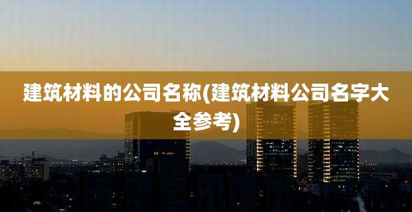 建筑材料的公司名称(建筑材料公司名字大全参考)