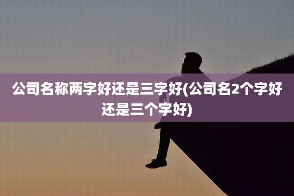 公司名称两字好还是三字好(公司名2个字好还是三个字好)
