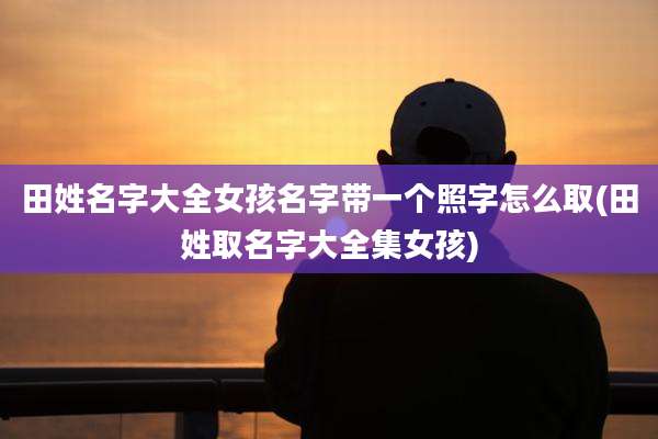 田姓名字大全女孩名字带一个照字怎么取(田姓取名字大全集女孩)