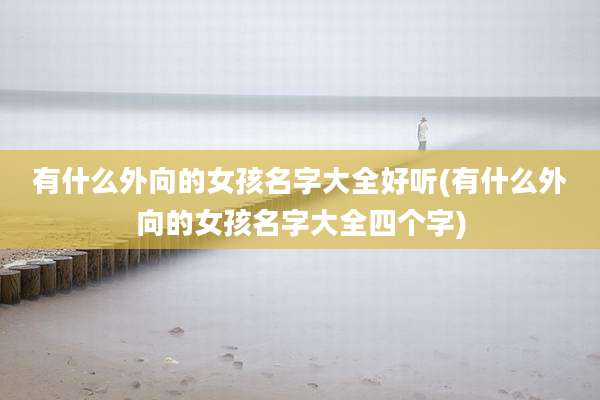 有什么外向的女孩名字大全好听(有什么外向的女孩名字大全四个字)