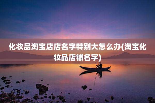 化妆品淘宝店店名字特别大怎么办(淘宝化妆品店铺名字)