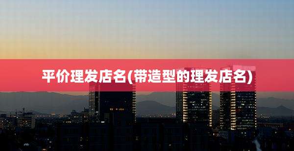 平价理发店名(带造型的理发店名)