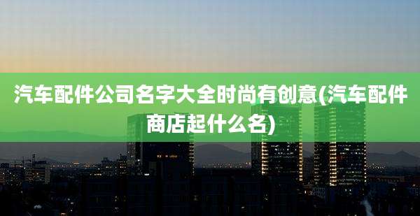 汽车配件公司名字大全时尚有创意(汽车配件商店起什么名)
