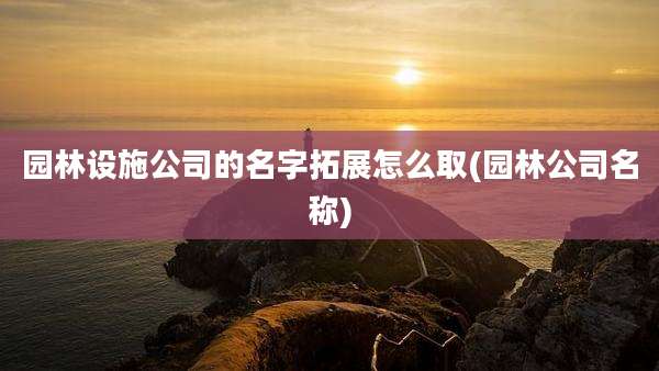 园林设施公司的名字拓展怎么取(园林公司名称)
