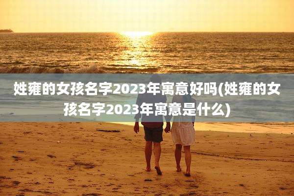 姓雍的女孩名字2023年寓意好吗(姓雍的女孩名字2023年寓意是什么)