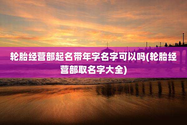 轮胎经营部起名带年字名字可以吗(轮胎经营部取名字大全)