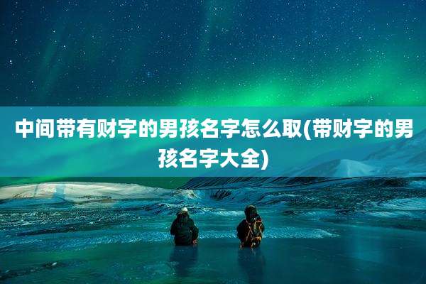 中间带有财字的男孩名字怎么取(带财字的男孩名字大全)