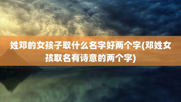 姓邓的女孩子取什么名字好两个字(邓姓女孩取名有诗意的两个字)