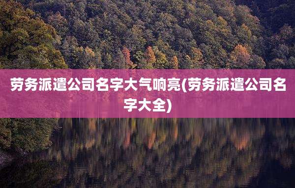 劳务派遣公司名字大气响亮(劳务派遣公司名字大全)