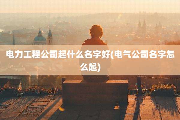 电力工程公司起什么名字好(电气公司名字怎么起)