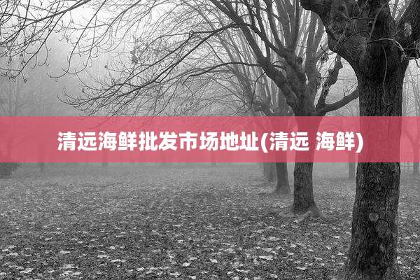 清远海鲜批发市场地址(清远 海鲜)