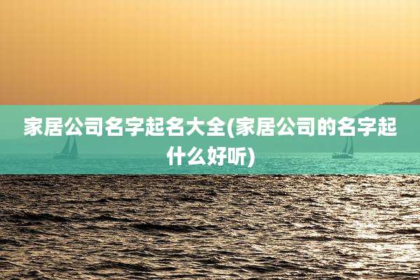 家居公司名字起名大全(家居公司的名字起什么好听)