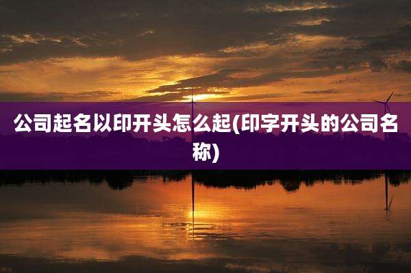 公司起名以印开头怎么起(印字开头的公司名称)