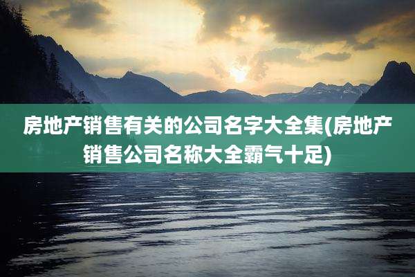 房地产销售有关的公司名字大全集(房地产销售公司名称大全霸气十足)