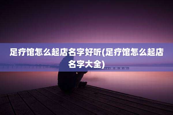 足疗馆怎么起店名字好听(足疗馆怎么起店名字大全)