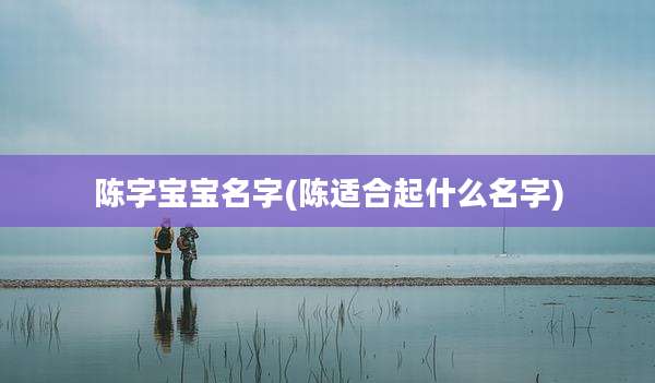 陈字宝宝名字(陈适合起什么名字)