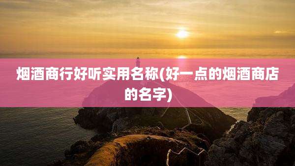 烟酒商行好听实用名称(好一点的烟酒商店的名字)