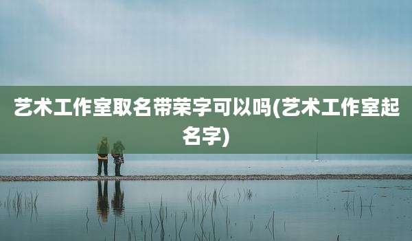 艺术工作室取名带荣字可以吗(艺术工作室起名字)