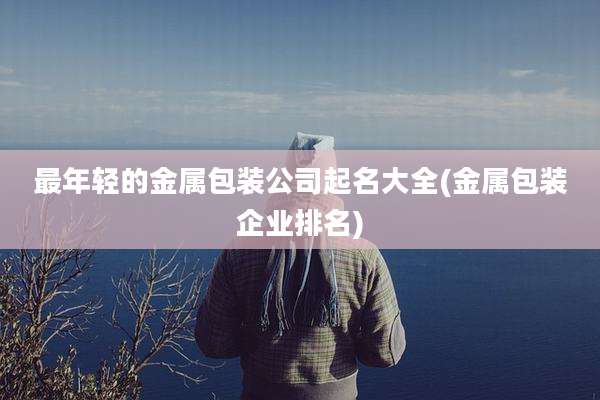 最年轻的金属包装公司起名大全(金属包装企业排名)