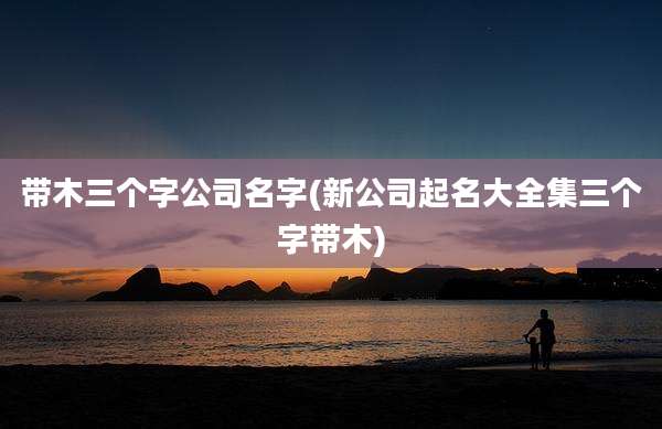 带木三个字公司名字(新公司起名大全集三个字带木)