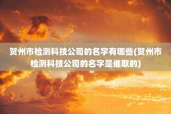 贺州市检测科技公司的名字有哪些(贺州市检测科技公司的名字是谁取的)