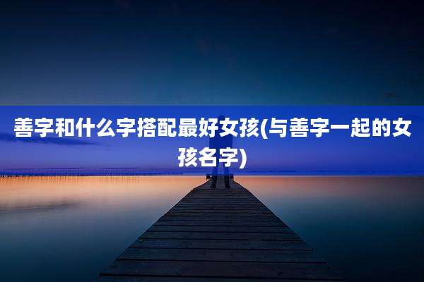 善字和什么字搭配最好女孩(与善字一起的女孩名字)