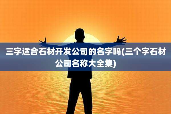 三字适合石材开发公司的名字吗(三个字石材公司名称大全集)