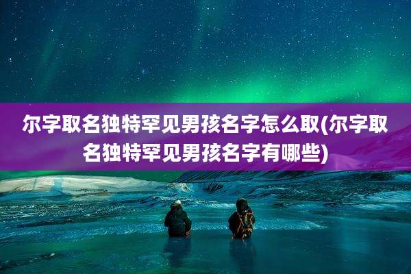 尔字取名独特罕见男孩名字怎么取(尔字取名独特罕见男孩名字有哪些)