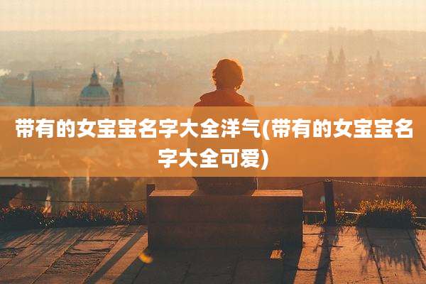 带有的女宝宝名字大全洋气(带有的女宝宝名字大全可爱)