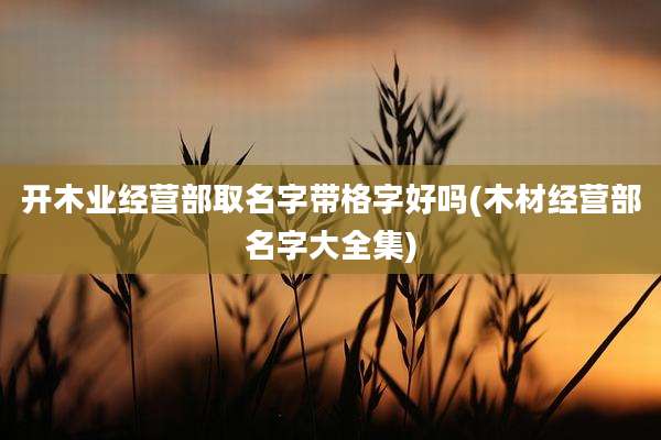 开木业经营部取名字带格字好吗(木材经营部名字大全集)