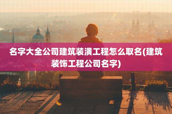 名字大全公司建筑装潢工程怎么取名(建筑装饰工程公司名字)