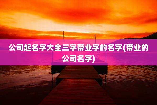 公司起名字大全三字带业字的名字(带业的公司名字)