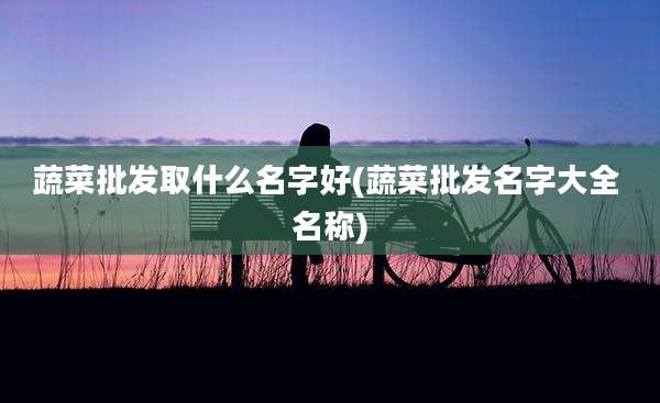 蔬菜批发取什么名字好(蔬菜批发名字大全 名称)