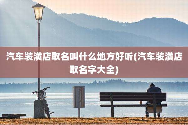 汽车装潢店取名叫什么地方好听(汽车装潢店取名字大全)