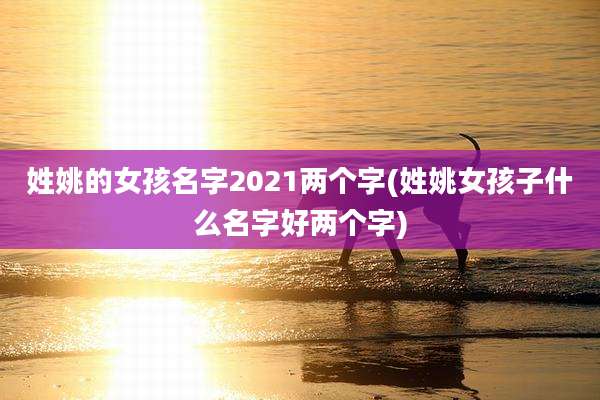 姓姚的女孩名字2021两个字(姓姚女孩子什么名字好两个字)