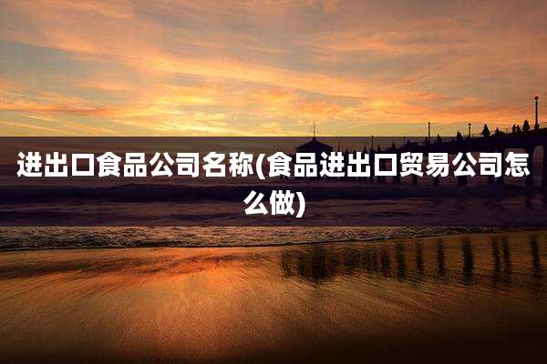 进出口食品公司名称(食品进出口贸易公司怎么做)