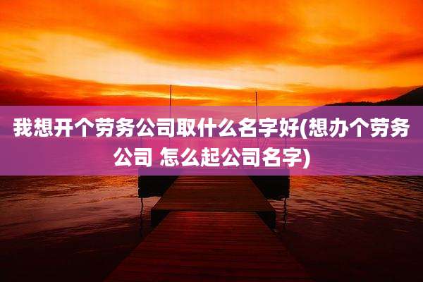 我想开个劳务公司取什么名字好(想办个劳务公司 怎么起公司名字)