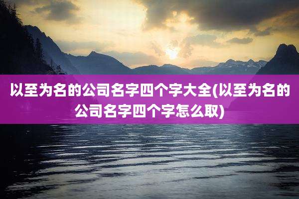 以至为名的公司名字四个字大全(以至为名的公司名字四个字怎么取)