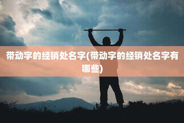 带动字的经销处名字(带动字的经销处名字有哪些)