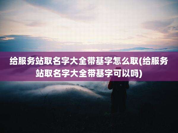 给服务站取名字大全带基字怎么取(给服务站取名字大全带基字可以吗)