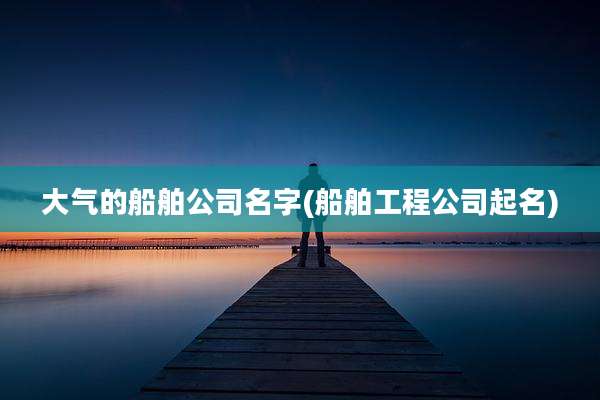 大气的船舶公司名字(船舶工程公司起名)