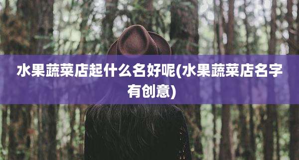水果蔬菜店起什么名好呢(水果蔬菜店名字 有创意)