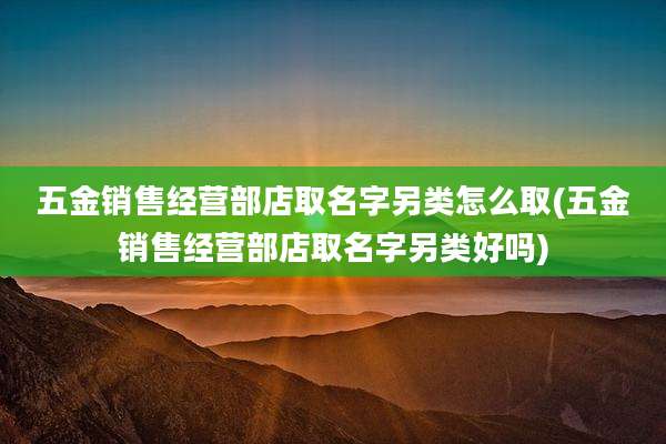 五金销售经营部店取名字另类怎么取(五金销售经营部店取名字另类好吗)