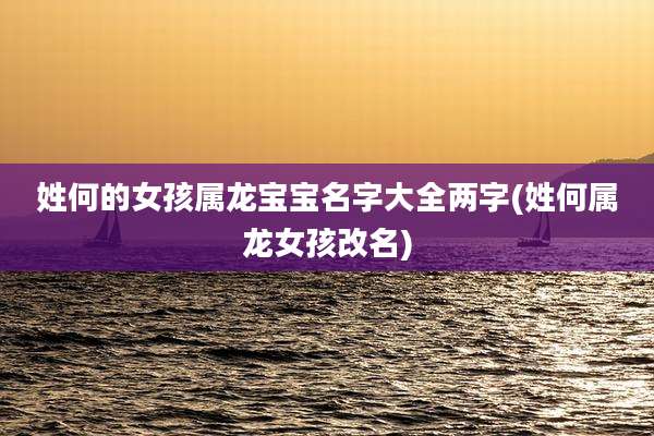 姓何的女孩属龙宝宝名字大全两字(姓何属龙女孩改名)