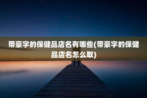 带豪字的保健品店名有哪些(带豪字的保健品店名怎么取)