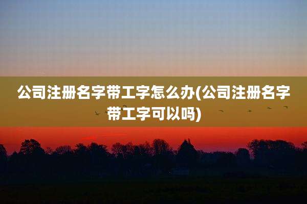 公司注册名字带工字怎么办(公司注册名字带工字可以吗)
