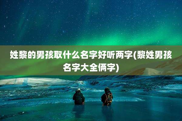 姓黎的男孩取什么名字好听两字(黎姓男孩名字大全俩字)
