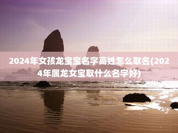 2024年女孩龙宝宝名字高姓怎么取名(2024年属龙女宝取什么名字好)