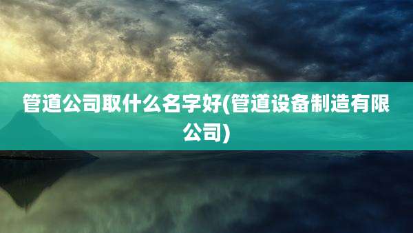 管道公司取什么名字好(管道设备制造有限公司)