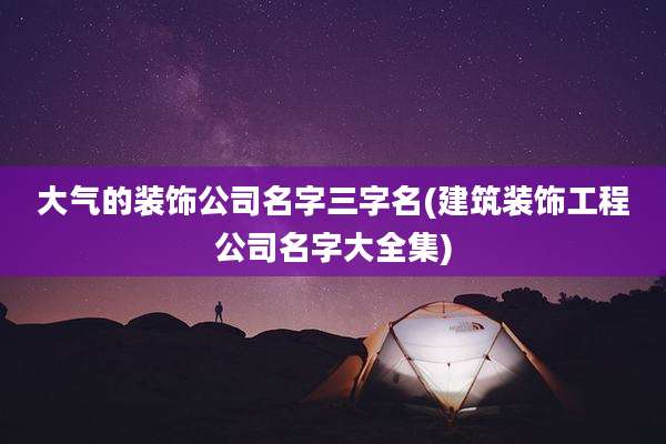 大气的装饰公司名字三字名(建筑装饰工程公司名字大全集)
